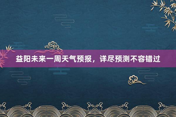 益阳未来一周天气预报，详尽预测不容错过